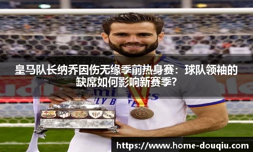 皇马队长纳乔因伤无缘季前热身赛：球队领袖的缺席如何影响新赛季？